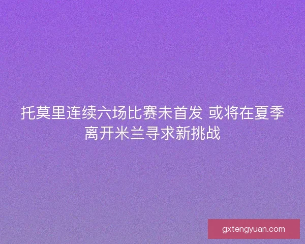 托莫里连续六场比赛未首发 或将在夏季离开米兰寻求新挑战