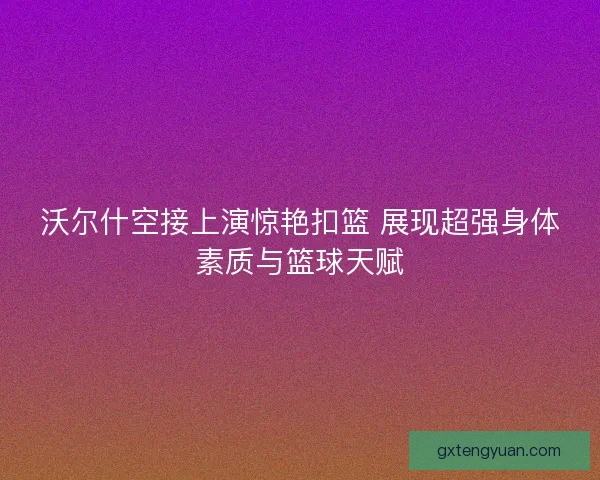 沃尔什空接上演惊艳扣篮 展现超强身体素质与篮球天赋