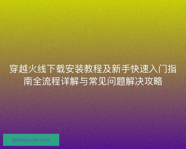 穿越火线下载安装教程及新手快速入门指南全流程详解与常见问题解决攻略