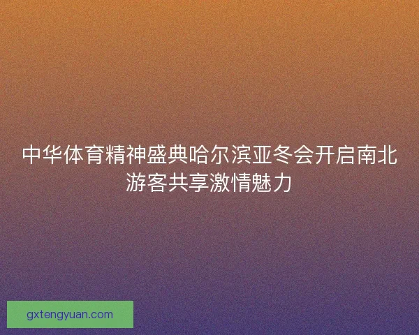 中华体育精神盛典哈尔滨亚冬会开启南北游客共享激情魅力